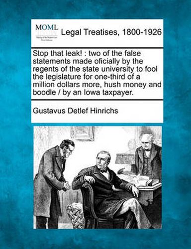 Cover image for Stop That Leak!: Two of the False Statements Made Oficially by the Regents of the State University to Fool the Legislature for One-Third of a Million Dollars More, Hush Money and Boodle / By an Iowa Taxpayer.