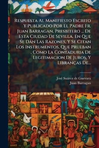Cover image for Respuesta Al Manifiesto Escrito y Publicado Por El Padre Fr. Juan Barragan, Presbitero ... de Esta Ciudad de Sevilla, En Que Se D N Las Razones, y Se Citan Los Instrumentos, Que Prueban, Como La Contaduria de Legitimacion de Juros, y Libran as de...