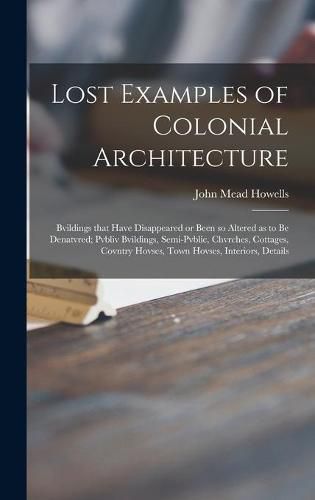 Lost Examples of Colonial Architecture: Bvildings That Have Disappeared or Been so Altered as to Be Denatvred; Pvbliv Bvildings, Semi-pvblic, Chvrches, Cottages, Covntry Hovses, Town Hovses, Interiors, Details