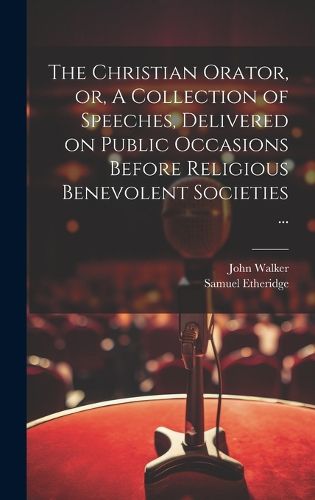 Cover image for The Christian Orator, or, A Collection of Speeches, Delivered on Public Occasions Before Religious Benevolent Societies ...