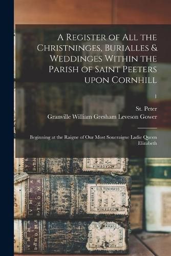 A Register of All the Christninges, Burialles & Weddinges Within the Parish of Saint Peeters Upon Cornhill: Beginning at the Raigne of Our Most Soueraigne Ladie Queen Elizabeth; 1