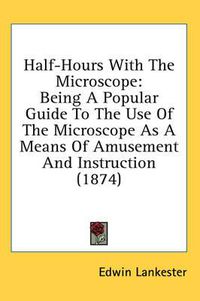 Cover image for Half-Hours with the Microscope: Being a Popular Guide to the Use of the Microscope as a Means of Amusement and Instruction (1874)