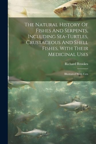 The Natural History Of Fishes And Serpents, Including Sea-turtles, Crustaceous And Shell Fishes, With Their Medicinal Uses