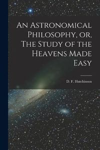 Cover image for An Astronomical Philosophy, or, The Study of the Heavens Made Easy [microform]