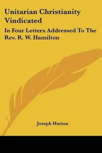 Cover image for Unitarian Christianity Vindicated: In Four Letters Addressed to the REV. R. W. Hamilton