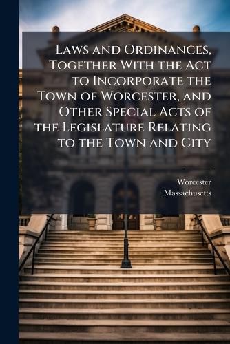Cover image for Laws and Ordinances, Together with the Act to Incorporate the Town of Worcester, and Other Special Acts of the Legislature Relating to the Town and City