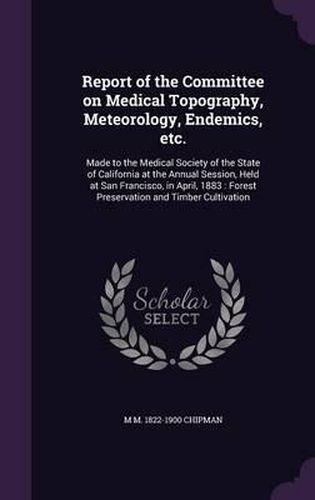 Report of the Committee on Medical Topography, Meteorology, Endemics, Etc.: Made to the Medical Society of the State of California at the Annual Session, Held at San Francisco, in April, 1883: Forest Preservation and Timber Cultivation