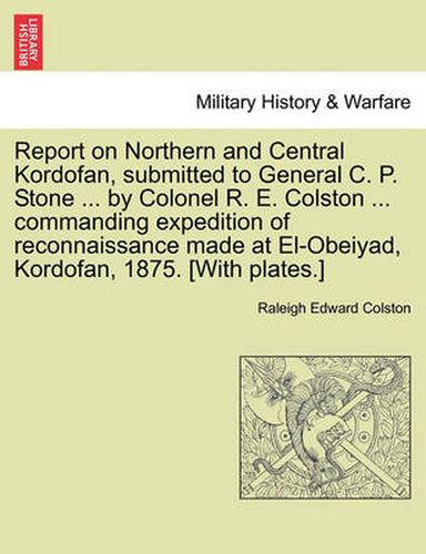 Report on Northern and Central Kordofan, Submitted to General C. P. Stone ... by Colonel R. E. Colston ... Commanding Expedition of Reconnaissance Made at El-Obeiyad, Kordofan, 1875. [With Plates.]