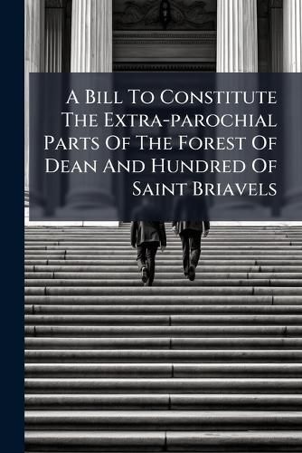 Cover image for A Bill to Constitute the Extra-Parochial Parts of the Forest of Dean and Hundred of Saint Briavels