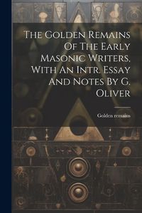 Cover image for The Golden Remains Of The Early Masonic Writers, With An Intr. Essay And Notes By G. Oliver