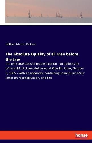 The Absolute Equality of all Men before the Law: the only true basis of reconstruction - an address by William M. Dickson, delivered at Oberlin, Ohio, October 3, 1865 - with an appendix, containing John Stuart Mills' letter on reconstruction, and the