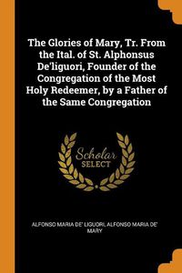 Cover image for The Glories of Mary, Tr. from the Ital. of St. Alphonsus De'liguori, Founder of the Congregation of the Most Holy Redeemer, by a Father of the Same Congregation