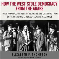 Cover image for How the West Stole Democracy from the Arabs: The Syrian Congress of 1920 and the Destruction of Its Historic Liberal-Islamic Alliance