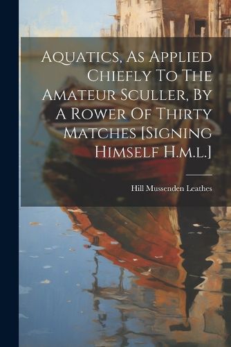 Cover image for Aquatics, As Applied Chiefly To The Amateur Sculler, By A Rower Of Thirty Matches [signing Himself H.m.l.]