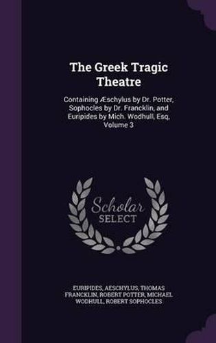 The Greek Tragic Theatre: Containing Aeschylus by Dr. Potter, Sophocles by Dr. Francklin, and Euripides by Mich. Wodhull, Esq, Volume 3