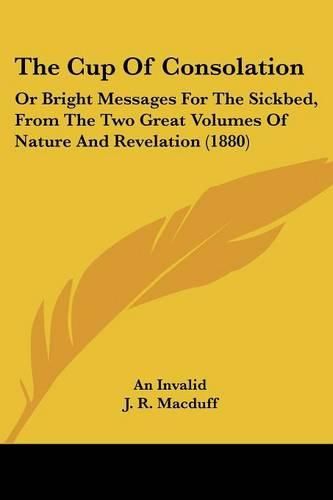 Cover image for The Cup of Consolation: Or Bright Messages for the Sickbed, from the Two Great Volumes of Nature and Revelation (1880)