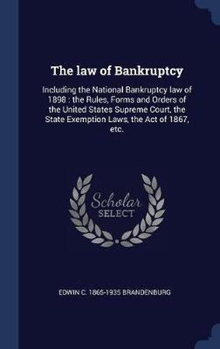 Cover image for The Law of Bankruptcy: Including the National Bankruptcy Law of 1898: The Rules, Forms and Orders of the United States Supreme Court, the State Exemption Laws, the Act of 1867, Etc.