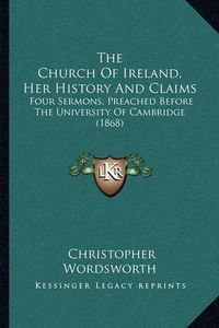 Cover image for The Church of Ireland, Her History and Claims: Four Sermons, Preached Before the University of Cambridge (1868)