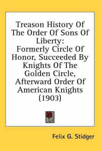 Cover image for Treason History of the Order of Sons of Liberty: Formerly Circle of Honor, Succeeded by Knights of the Golden Circle, Afterward Order of American Knights (1903)