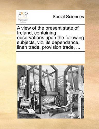 Cover image for A View of the Present State of Ireland, Containing Observations Upon the Following Subjects, Viz. Its Dependance, Linen Trade, Provision Trade, ...