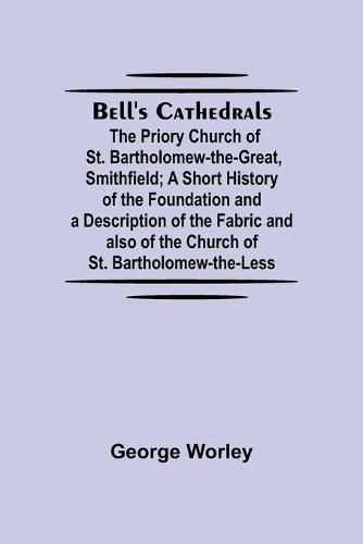 Bell'S Cathedrals; The Priory Church Of St. Bartholomew-The-Great, Smithfield; A Short History Of The Foundation And A Description Of The Fabric And Also Of The Church Of St. Bartholomew-The-Less