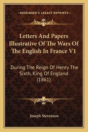 Letters and Papers Illustrative of the Wars of the English in France V1: During the Reign of Henry the Sixth, King of England (1861)