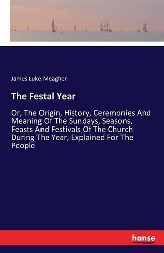 Cover image for The Festal Year: Or, The Origin, History, Ceremonies And Meaning Of The Sundays, Seasons, Feasts And Festivals Of The Church During The Year, Explained For The People