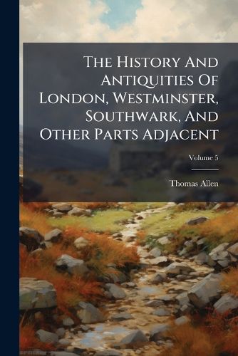 Cover image for The History and Antiquities of London, Westminster, Southwark, and Other Parts Adjacent, Volume 5