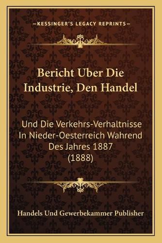 Cover image for Bericht Uber Die Industrie, Den Handel: Und Die Verkehrs-Verhaltnisse in Nieder-Oesterreich Wahrend Des Jahres 1887 (1888)