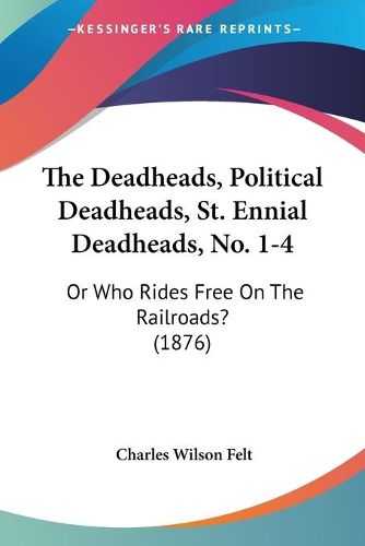 Cover image for The Deadheads, Political Deadheads, St. Ennial Deadheads, Nothe Deadheads, Political Deadheads, St. Ennial Deadheads, No. 1-4 . 1-4: Or Who Rides Free on the Railroads? (1876) or Who Rides Free on the Railroads? (1876)