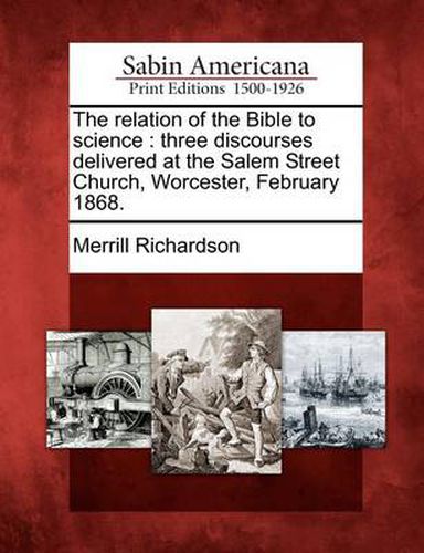 Cover image for The Relation of the Bible to Science: Three Discourses Delivered at the Salem Street Church, Worcester, February 1868.