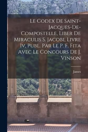 Cover image for Le Codex De Saint-Jacques-De-Compostelle, Liber De Miraculis S. Jacobi, Livre Iv, Publ. Par Le P. F. Fita Avec Le Concours De J. Vinson