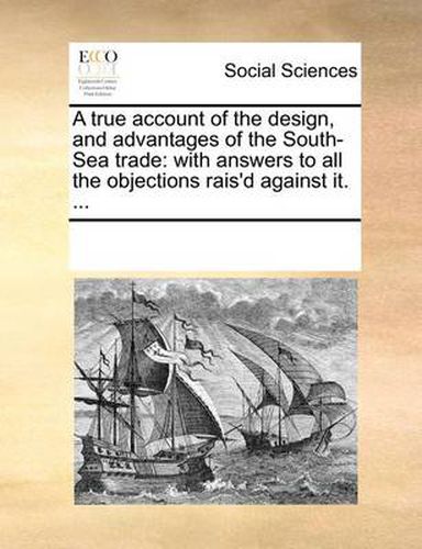 Cover image for A True Account of the Design, and Advantages of the South-Sea Trade: With Answers to All the Objections Rais'd Against It. ...