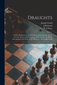 Cover image for Draughts: Gould's Problems, Critical Positions and Games by All the Greatest Players and Composers of the World, the Whole Interspersed With Notes on the Positions / by Joseph Gould