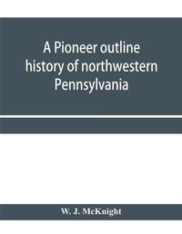 Cover image for A pioneer outline history of northwestern Pennsylvania; Embracing the counties of Tioga, Potter, McKean, Warren, Crawford, Venango, Forest, Clarion, Elk, Jefferson, Cameron, Butler, Lawrence, and Mercer also A Pioneer sketch of the cities of Allegheny, Be