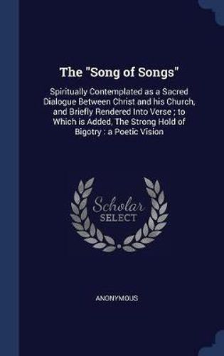 Cover image for The Song of Songs: Spiritually Contemplated as a Sacred Dialogue Between Christ and His Church, and Briefly Rendered Into Verse; To Which Is Added, the Strong Hold of Bigotry: A Poetic Vision