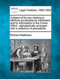 Cover image for A Digest of the Law Relating to Offences Punishable by Indictment, and by Information in the Crown Office: Alphabetically Arranged: With a Collection of Precedents.