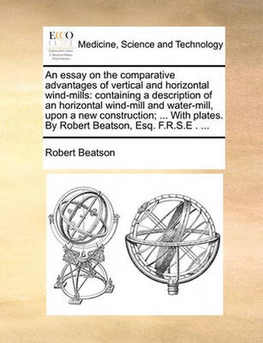 Cover image for An Essay on the Comparative Advantages of Vertical and Horizontal Wind-Mills: Containing a Description of an Horizontal Wind-Mill and Water-Mill, Upon a New Construction; ... with Plates. by Robert Beatson, Esq. F.R.S.E . ...