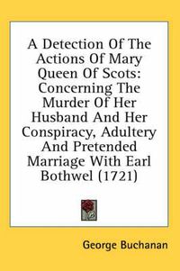 Cover image for A Detection of the Actions of Mary Queen of Scots: Concerning the Murder of Her Husband and Her Conspiracy, Adultery and Pretended Marriage with Earl Bothwel (1721)