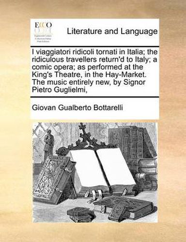 Cover image for I Viaggiatori Ridicoli Tornati in Italia; The Ridiculous Travellers Return'd to Italy; A Comic Opera; As Performed at the King's Theatre, in the Hay-Market. the Music Entirely New, by Signor Pietro Guglielmi,