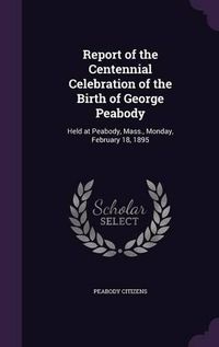 Cover image for Report of the Centennial Celebration of the Birth of George Peabody: Held at Peabody, Mass., Monday, February 18, 1895