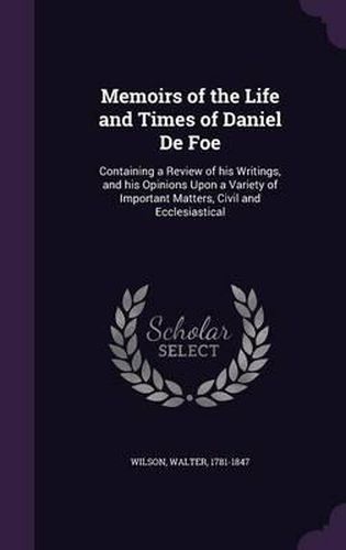 Memoirs of the Life and Times of Daniel de Foe: Containing a Review of His Writings, and His Opinions Upon a Variety of Important Matters, Civil and Ecclesiastical