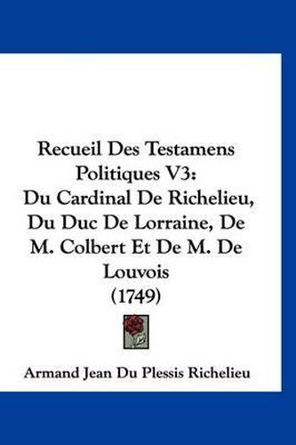 Recueil Des Testamens Politiques V3: Du Cardinal de Richelieu, Du Duc de Lorraine, de M. Colbert Et de M. de Louvois (1749)