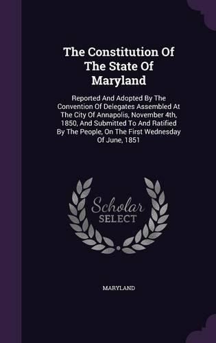 Cover image for The Constitution of the State of Maryland: Reported and Adopted by the Convention of Delegates Assembled at the City of Annapolis, November 4th, 1850, and Submitted to and Ratified by the People, on the First Wednesday of June, 1851