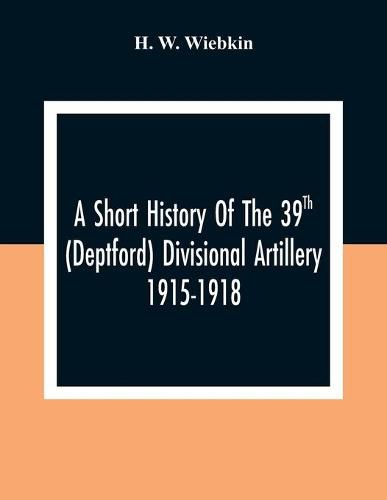 Cover image for A Short History Of The 39Th (Deptford) Divisional Artillery 1915-1918