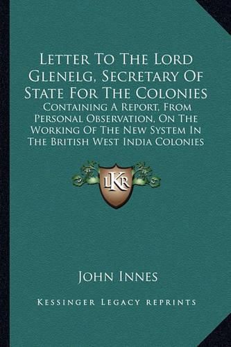 Letter to the Lord Glenelg, Secretary of State for the Colonies: Containing a Report, from Personal Observation, on the Working of the New System in the British West India Colonies