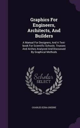 Graphics for Engineers, Architects, and Builders: A Manual for Designers, and a Text-Book for Scientific Schools. Trusses and Arches Analyzed and Discussed by Graphical Methods