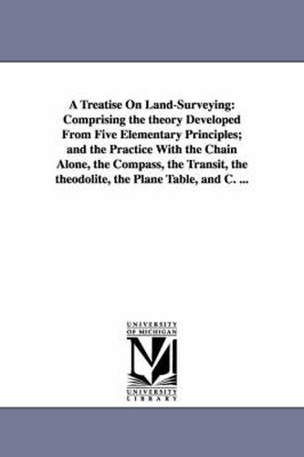 Cover image for A Treatise On Land-Surveying: Comprising the theory Developed From Five Elementary Principles; and the Practice With the Chain Alone, the Compass, the Transit, the theodolite, the Plane Table, and C. ...