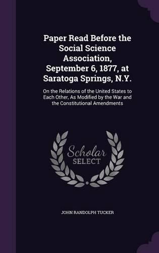 Paper Read Before the Social Science Association, September 6, 1877, at Saratoga Springs, N.Y.: On the Relations of the United States to Each Other, as Modified by the War and the Constitutional Amendments