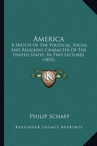 Cover image for America America: A Sketch of the Political, Social and Religious Character Ofa Sketch of the Political, Social and Religious Character of the United States, in Two Lectures (1855) the United States, in Two Lectures (1855)